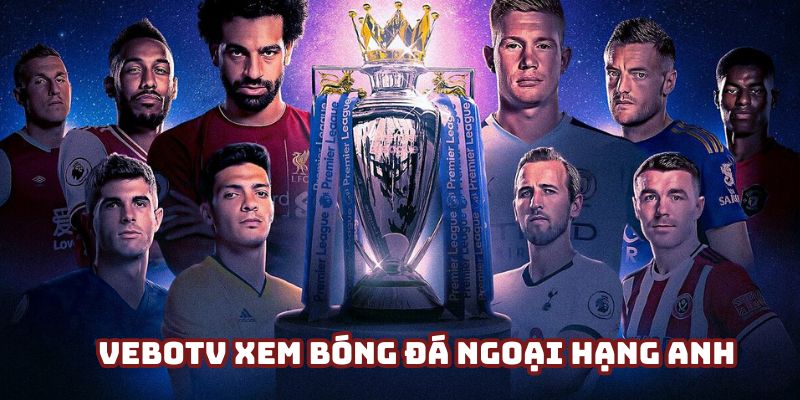 VeboTV xem bóng đá Ngoại hạng Anh hấp dẫn và cuồng nhiệt